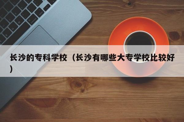 长沙的专科学校(长沙有哪些大专学校比较好)