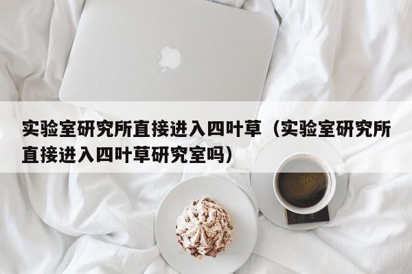 实验室研究所直接进入四叶草(实验室研究所直接进入四叶草研究室吗)