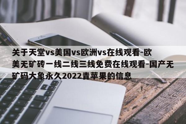 关于天堂vs美国vs欧洲vs在线观看-欧美无矿砖一线二线三线免费在线观看-国产无矿码大象永久2022青苹果的信息