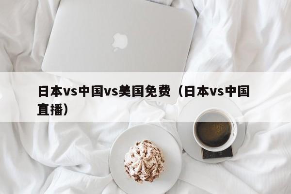 日本vs中国vs美国免费(日本vs中国 直播)