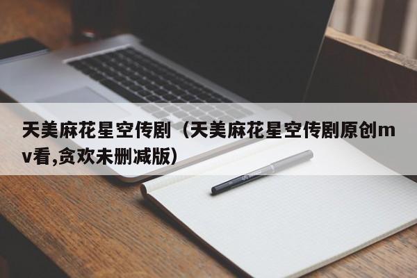 天美麻花星空传剧(天美麻花星空传剧原创mv看,贪欢未删减版)