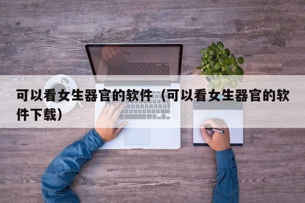 可以看女生器官的软件(可以看女生器官的软件下载)