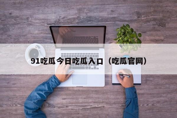 91吃瓜今日吃瓜入口(吃瓜官网)