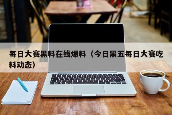 每日大赛黑料在线爆料(今日黑五每日大赛吃料动态)