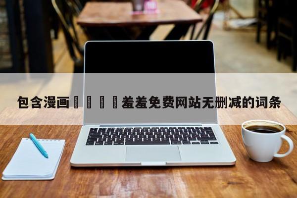 包含漫画🈲羞羞免费网站无删减的词条