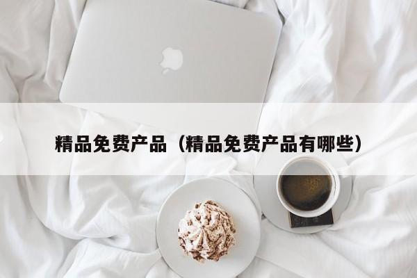 精品免费产品(精品免费产品有哪些)